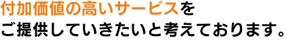 付加価値の高いサービスをご提供していきたいと考えております。